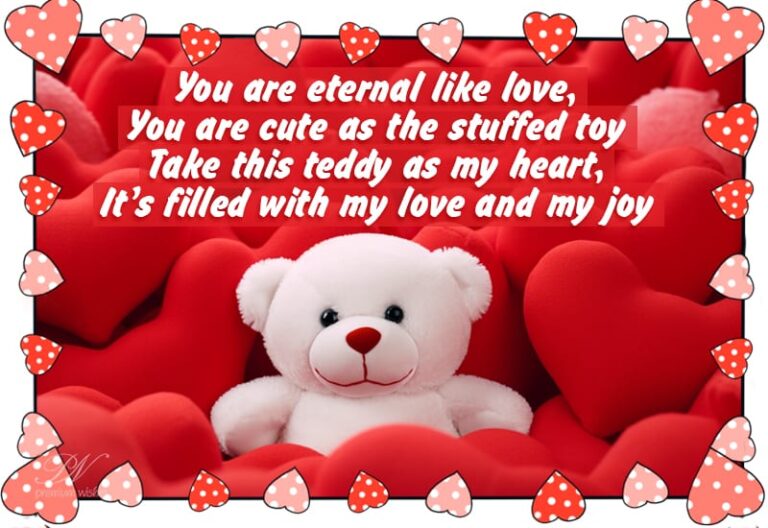 Happy Teddy Day – You are eternal like love, you are cute as the stuffed toy – Take this teddy as my heart, It’s filled with my love and my joy