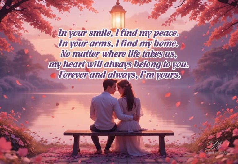 In your smile I find my peace, in your arms I find my home, no matter where life takes us, my heart will always belong to you – forever and always I am yours